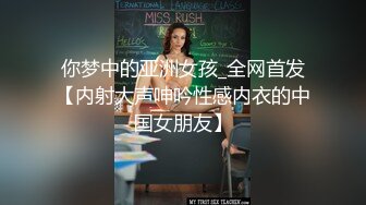 你梦中的亚洲女孩_全网首发【内射大声呻吟性感内衣的中国女朋友】