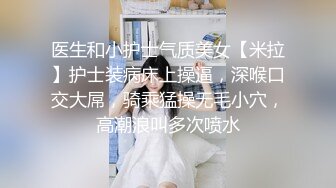 医生和小护士气质美女【米拉】护士装病床上操逼，深喉口交大屌，骑乘猛操无毛小穴，高潮浪叫多次喷水