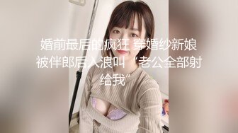 婚前最后的疯狂 穿婚纱新娘被伴郎后入浪叫“老公全部射给我”