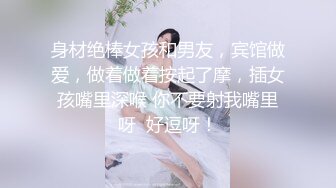 身材绝棒女孩和男友，宾馆做爱，做着做着按起了摩，插女孩嘴里深喉 你不要射我嘴里呀  好逗呀！