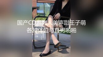 国产CD系列人美声甜王子萌各种体位与直男啪啪