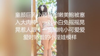 童颜巨乳小骚货粉嫩美鲍被塞入大肉棒，一对小白兔摇摇晃晃惹人眼，一览清纯小可爱爱爱时娇羞的小淫娃模样