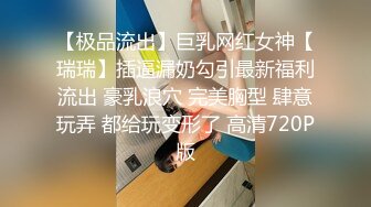 【极品流出】巨乳网红女神【瑞瑞】插逼漏奶勾引最新福利流出 豪乳浪穴 完美胸型 肆意玩弄 都给玩变形了 高清720P版