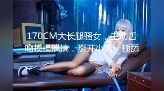 170CM大长腿骚女，主动舌吻摸摸搞搞，掰开小穴一顿舔