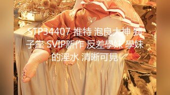 STP34407 推特 泡良大神 獅子座 SVIP新作 反差學妹 學妹的淫水 清晰可見