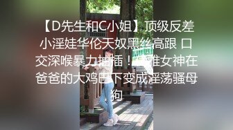 【D先生和C小姐】顶级反差小淫娃华伦天奴黑丝高跟 口交深喉暴力抽插！优雅女神在爸爸的大鸡巴下变成淫荡骚母狗