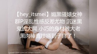 【hey_itsmei】媚黑骚婊女神群P淫乱性感反差尤物 沉迷黑鬼的大屌 小巧的身材被大老黑肉棒直接捅到子宫了！