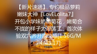 【新片速遞】 专约极品萝莉嫩妹大神『LovELolita7』✅开包小学妹娇嫩菊花，嫩菊合不拢的样子太淫荡了，首次体验双穴齐开的快感[1.56G/MP4/43:17]