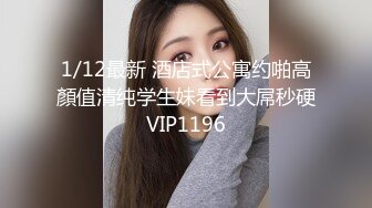 1/12最新 酒店式公寓约啪高顏值清纯学生妹看到大屌秒硬VIP1196