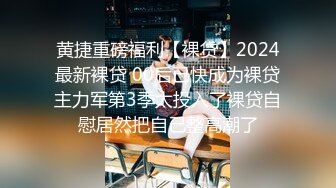 黄捷重磅福利【裸贷】2024最新裸贷 00后已快成为裸贷主力军第3季太投入了裸贷自慰居然把自己整高潮了