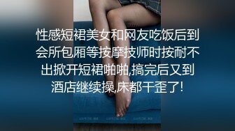 性感短裙美女和网友吃饭后到会所包厢等按摩技师时按耐不出掀开短裙啪啪,搞完后又到酒店继续操,床都干歪了!