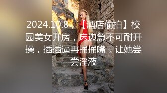 2024.10.8，【酒店偷拍】校园美女开房，床边急不可耐开操，插插逼再捅捅嘴，让她尝尝淫液