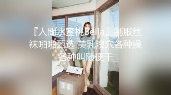 『人間水蜜桃Bella』制服丝袜啪啪甄选 美乳浪穴各种操各种叫随便干