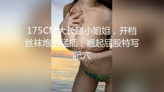 175CM大长腿小姐姐，开档丝袜炮击猛插，翘起屁股特写肥穴