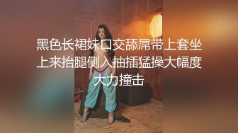 黑色长裙妹口交舔屌带上套坐上来抬腿侧入抽插猛操大幅度大力撞击