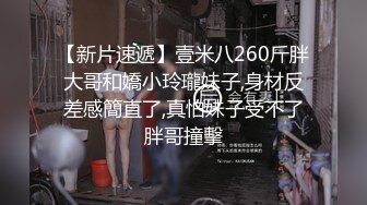 【新片速遞】壹米八260斤胖大哥和嬌小玲瓏妹子,身材反差感簡直了,真怕妹子受不了胖哥撞擊