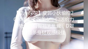 【龙一探花】瘦弱小伙偷拍2000约的大胸美女，口活给力姿势配合白臀翘乳乱耸，D罩杯苗条身材观感极佳