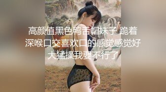 高颜值黑色鸭舌帽妹子 跪着深喉口交喜欢口的感觉感觉好大猛操我要不行了