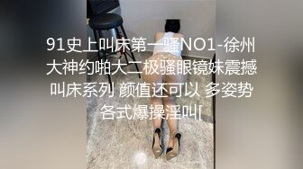 91史上叫床第一骚NO1-徐州大神约啪大二极骚眼镜妹震撼叫床系列 颜值还可以 多姿势各式爆操淫叫[