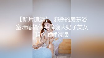 【新片速遞】  邪恶的房东浴室暗藏摄像头偷窥大奶子美女租客嘘嘘洗澡