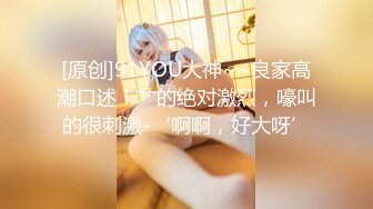 [原创]91YOU大神~~良家高潮口述！艹的绝对激烈，嚎叫的很刺激-‘啊啊，好大呀’