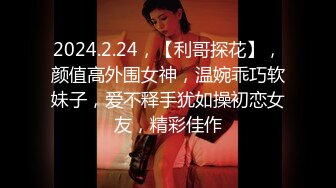 2024.2.24，【利哥探花】，颜值高外围女神，温婉乖巧软妹子，爱不释手犹如操初恋女友，精彩佳作