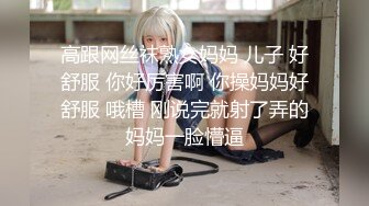 高跟网丝袜熟女妈妈 儿子 好舒服 你好厉害啊 你操妈妈好舒服 哦槽 刚说完就射了弄的妈妈一脸懵逼