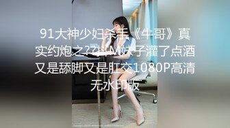 91大神少妇杀手《牛哥》真实约炮之??抖M妹子灌了点酒又是舔脚又是肛交1080P高清无水印版