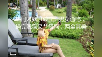 热门人妖 ·Ts妲己· 男女通吃，操完贱狗又艹母狗，两全其美！