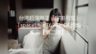 ✨台湾超强炮王「宇宙列车」「spacetrain7654」OF约炮实录【第二弹】