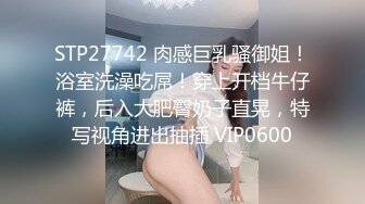 STP27742 肉感巨乳骚御姐！浴室洗澡吃屌！穿上开档牛仔裤，后入大肥臀奶子直晃，特写视角进出抽插 VIP0600