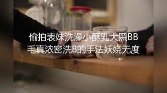 偷拍表妹洗澡小酥乳大黑BB毛真浓密洗B的手法妖娆无度