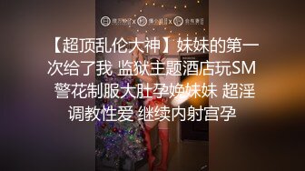 【超顶乱伦大神】妹妹的第一次给了我 监狱主题酒店玩SM 警花制服大肚孕娩妹妹 超淫调教性爱 继续内射宫孕