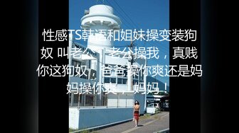 性感TS韩语和姐妹操变装狗奴 叫老公，老公操我，真贱你这狗奴，爸爸操你爽还是妈妈操你爽， 妈妈！