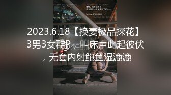 2023.6.18【换妻极品探花】3男3女群P，叫床声此起彼伏，无套内射鲍鱼湿漉漉