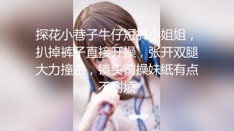 探花小巷子牛仔短裤小姐姐，扒掉裤子直接开操，张开双腿大力撞击，镜头前操妹纸有点不耐烦