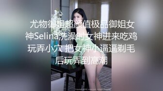  尤物御姐超颜值极品御姐女神Selina洗澡时女神进来吃鸡玩弄小穴 把女神小逼逼剃毛后玩弄到高潮