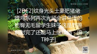 [2DF2]纹身光头土豪肥猪佬嫖鸡系列再次光顾会讲鸟语的肥臀无毛留学生妹子这是野兽啊射完了还能马上继续插 - [BT种子]