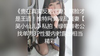 《贵在真实反差淫妻》露脸才是王道！推特网黄淫乱骚妻【吴小仙儿】私拍，绿帽癖老公找单男3P性爱内射露出相当精彩