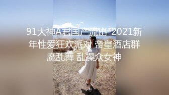 91大神A君国产流出-2021新年性爱狂欢派对 帝皇酒店群魔乱舞 乱操众女神