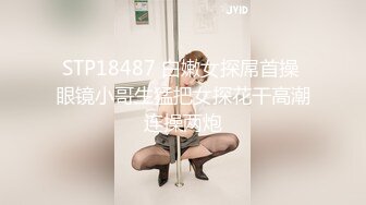 STP18487 白嫩女探屌首操 眼镜小哥生猛把女探花干高潮连操两炮