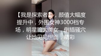 【我是探索者】，颜值大幅度提升中，外围女神3000档专场，明星脸大美女，倒插骚穴让她见见世面，精彩