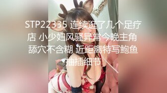 STP22335 连续逛了几个足疗店 小少妇风骚异常今晚主角 舔穴不含糊 近距离特写鲍鱼抽插细节