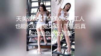 天美传媒【TMP0005】工人也能约到的兔女郎！下工后真实约啪色欲女邻居