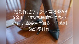   翔哥探足疗，新人首场38595金币，独特视角偷拍漂亮小少妇，清晰抽插细节，淫荡刺激难得佳作