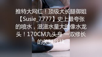 推特大网红！顶级大长腿御姐【Susie_7777】史上最夸张的喷水，滋滋水量大的像水龙头！170CM九头身 一双修长的美腿丝袜