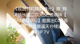 《极品萝莉精彩曝光》推_特清纯长腿二次元反_差萌妹【WANW2002】爱露出COS装操场图_书馆露逼天台楼道口交63P 7V