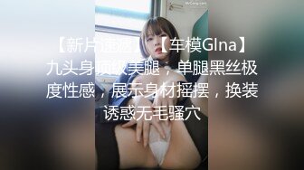 【新片速遞】 【车模Glna】九头身顶级美腿，单腿黑丝极度性感，展示身材摇摆，换装诱惑无毛骚穴