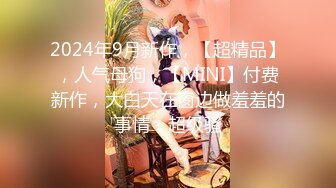 2024年9月新作，【超精品】，人气母狗，【MINI】付费新作，大白天在窗边做羞羞的事情，超级骚