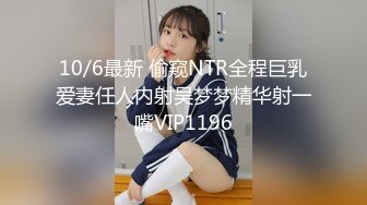 10/6最新 偷窥NTR全程巨乳爱妻任人内射吴梦梦精华射一嘴VIP1196